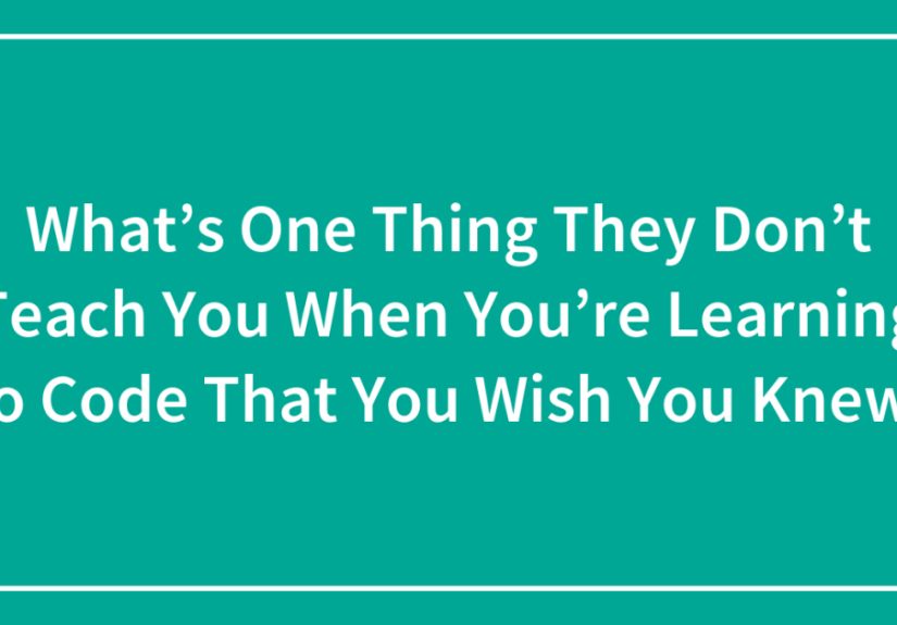 What’s One Thing They Don’t Teach You When You’re Learning To Code That You Wish You Knew?